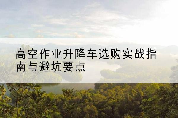 铜仁升降车怎么选-高空作业升降车选购实战指南与避坑要点