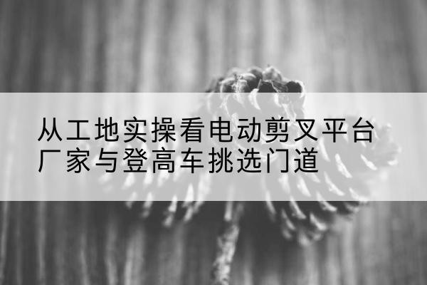 铜仁电动剪叉升降平台厂家-从工地实操看电动剪叉平台厂家与登高车挑选门道