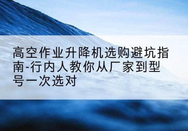 铜仁升降平台厂家-高空作业升降机选购避坑指南-行内人教你从厂家到型号一次选对