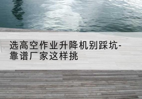 铜仁剪叉式升降机厂家-选高空作业升降机别踩坑-靠谱厂家这样挑
