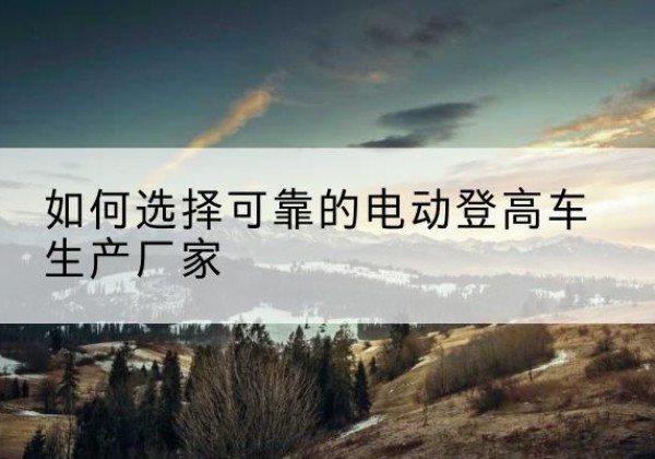 铜仁电动登高车厂家-如何选择可靠的电动登高车生产厂家