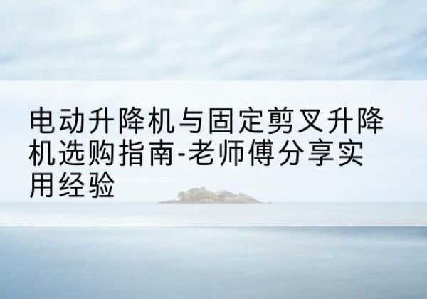 铜仁电动升降机怎么选-电动升降机与固定剪叉升降机选购指南-老师傅分享实用经验