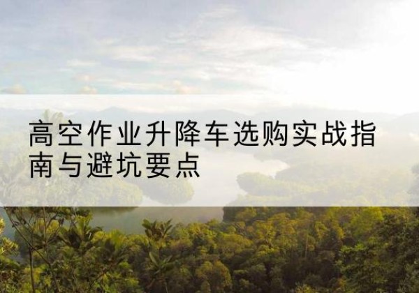 铜仁升降车怎么选-高空作业升降车选购实战指南与避坑要点