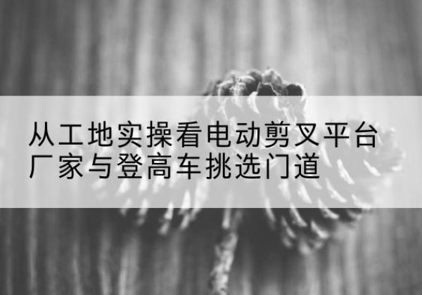 铜仁电动剪叉升降平台厂家-从工地实操看电动剪叉平台厂家与登高车挑选门道