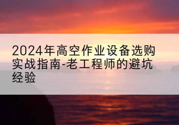 铜仁高空作业升降机厂家推荐-2024年高空作业设备选购实战指南-老工程师的避坑经验
