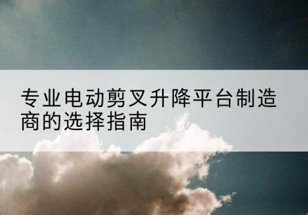 铜仁电动剪叉升降平台厂家-专业电动剪叉升降平台制造商的选择指南